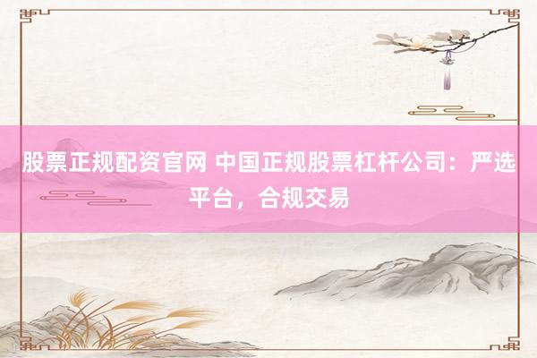股票正规配资官网 中国正规股票杠杆公司：严选平台，合规交易
