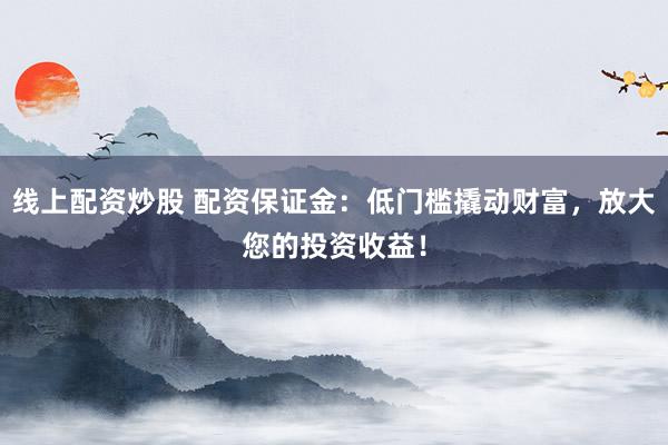 线上配资炒股 配资保证金：低门槛撬动财富，放大您的投资收益！