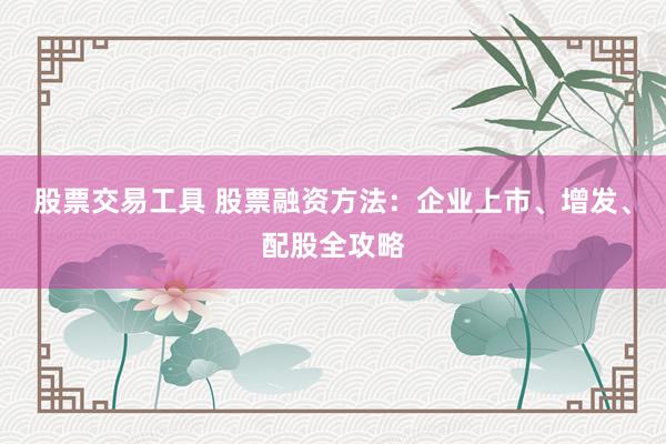 股票交易工具 股票融资方法：企业上市、增发、配股全攻略