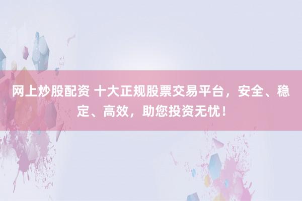 网上炒股配资 十大正规股票交易平台，安全、稳定、高效，助您投资无忧！