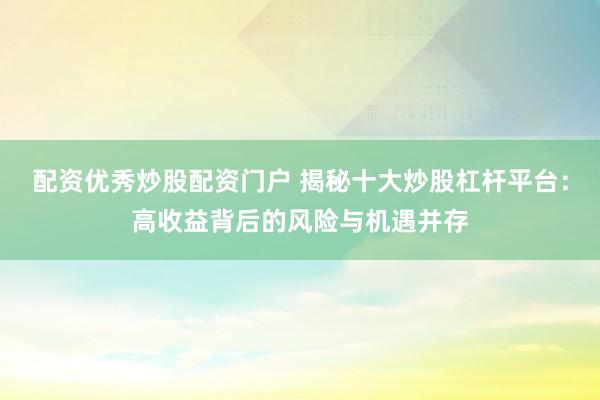 配资优秀炒股配资门户 揭秘十大炒股杠杆平台：高收益背后的风险与机遇并存