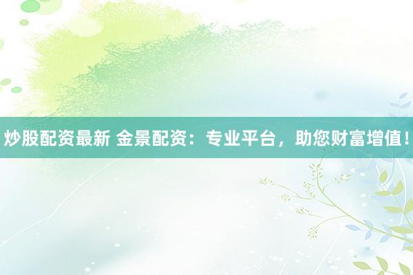 炒股配资最新 金景配资：专业平台，助您财富增值！
