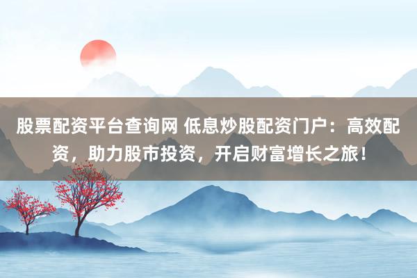 股票配资平台查询网 低息炒股配资门户：高效配资，助力股市投资，开启财富增长之旅！