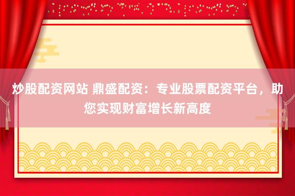 炒股配资网站 鼎盛配资：专业股票配资平台，助您实现财富增长新高度