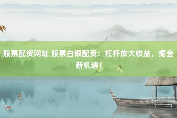 股票配资网址 股票白银配资：杠杆放大收益，掘金新机遇！