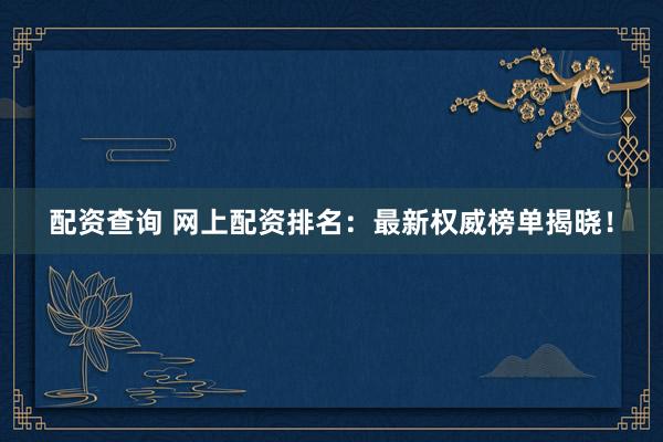 配资查询 网上配资排名：最新权威榜单揭晓！