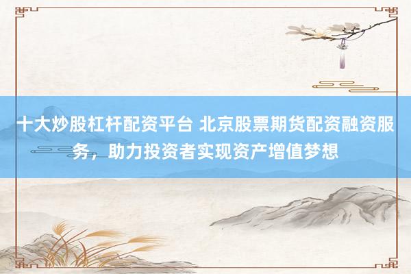 十大炒股杠杆配资平台 北京股票期货配资融资服务，助力投资者实现资产增值梦想