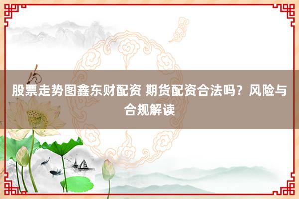 股票走势图鑫东财配资 期货配资合法吗？风险与合规解读