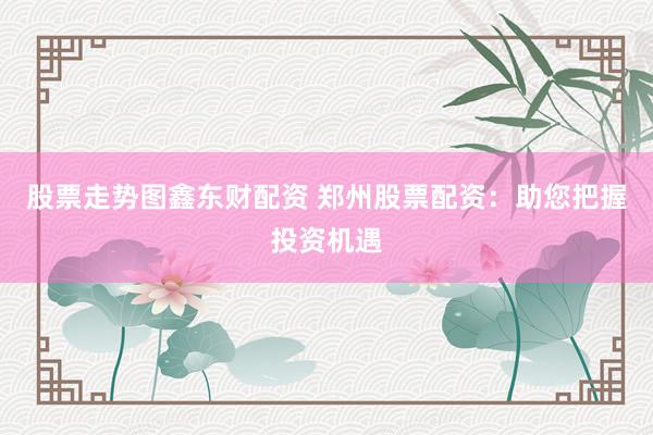 股票走势图鑫东财配资 郑州股票配资：助您把握投资机遇