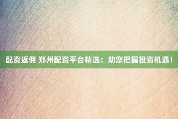 配资返佣 郑州配资平台精选：助您把握投资机遇！