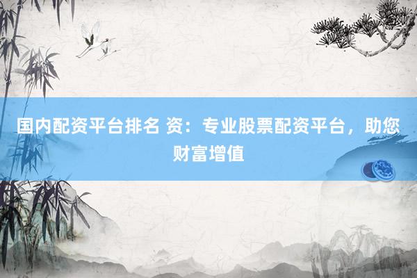 国内配资平台排名 资：专业股票配资平台，助您财富增值