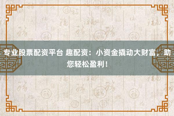 专业股票配资平台 趣配资：小资金撬动大财富，助您轻松盈利！