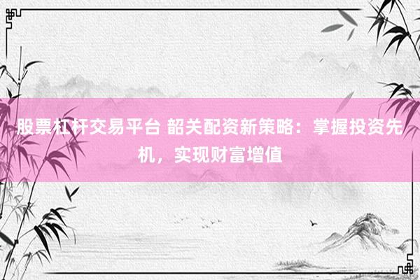 股票杠杆交易平台 韶关配资新策略：掌握投资先机，实现财富增值