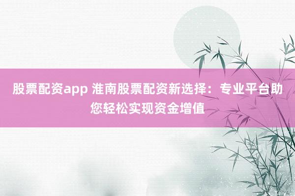 股票配资app 淮南股票配资新选择：专业平台助您轻松实现资金增值