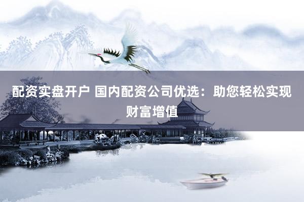 配资实盘开户 国内配资公司优选：助您轻松实现财富增值