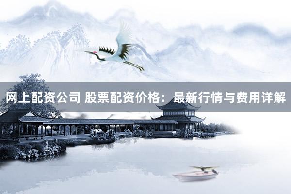 网上配资公司 股票配资价格：最新行情与费用详解