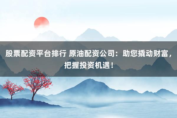 股票配资平台排行 原油配资公司:助您撬动财富,把握投资机遇!