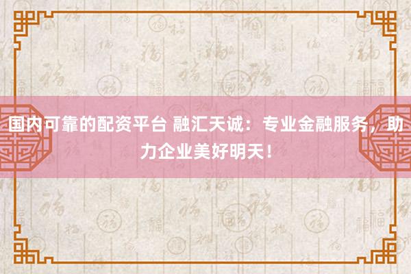 国内可靠的配资平台 融汇天诚:专业金融服务,助力企业美好明天!