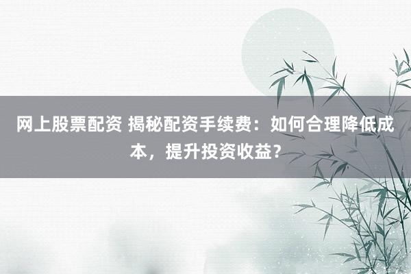 网上股票配资 揭秘配资手续费：如何合理降低成本，提升投资收益？