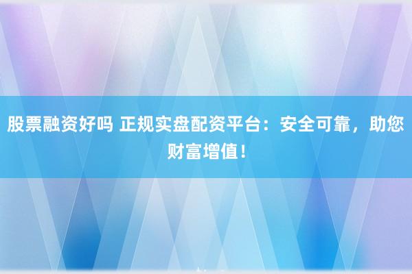 股票融资好吗 正规实盘配资平台：安全可靠，助您财富增值！