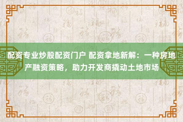配资专业炒股配资门户 配资拿地新解：一种房地产融资策略，助力开发商撬动土地市场