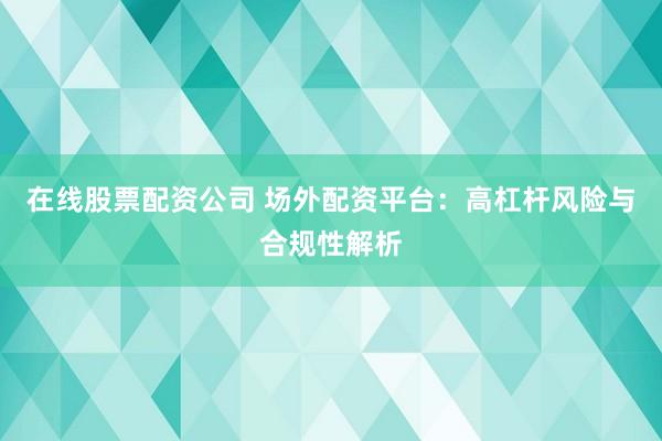 在线股票配资公司 场外配资平台：高杠杆风险与合规性解析