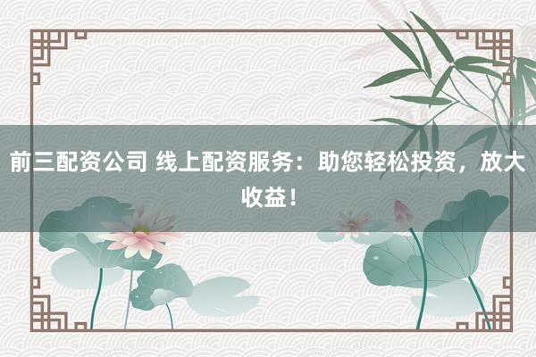 前三配资公司 线上配资服务：助您轻松投资，放大收益！
