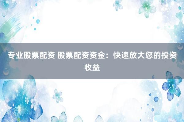 专业股票配资 股票配资资金：快速放大您的投资收益