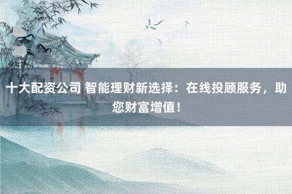 十大配资公司 智能理财新选择:在线投顾服务,助您财富增值!
