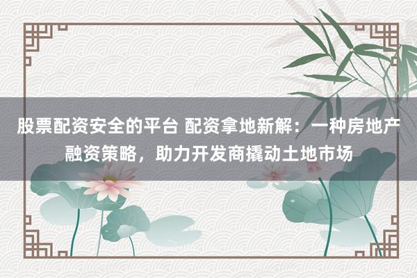 股票配资安全的平台 配资拿地新解:一种房地产融资策略,助力开发商撬动土地市场