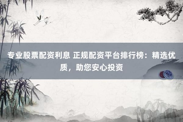 专业股票配资利息 正规配资平台排行榜:精选优质,助您安心投资