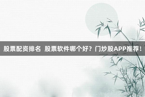 股票配资排名 股票软件哪个好?门炒股APP推荐!