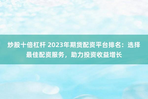 炒股十倍杠杆 2023年期货配资平台排名：选择最佳配资服务，助力投资收益增长