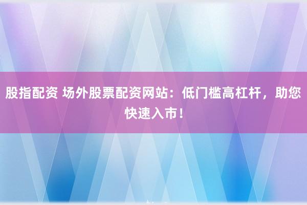 股指配资 场外股票配资网站：低门槛高杠杆，助您快速入市！