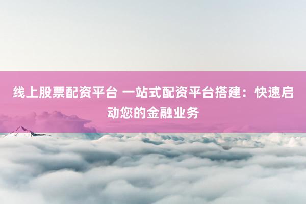 线上股票配资平台 一站式配资平台搭建:快速启动您的金融业务