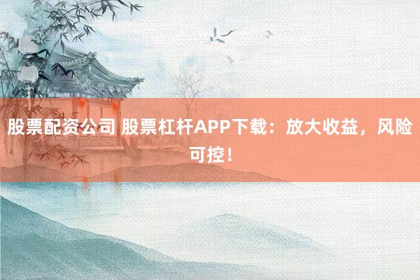 股票配资公司 股票杠杆APP下载：放大收益，风险可控！