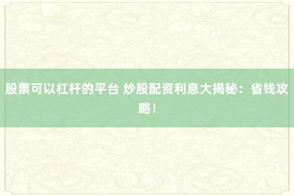 股票可以杠杆的平台 炒股配资利息大揭秘：省钱攻略！