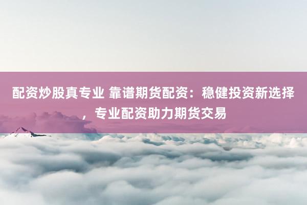 配资炒股真专业 靠谱期货配资：稳健投资新选择，专业配资助力期货交易