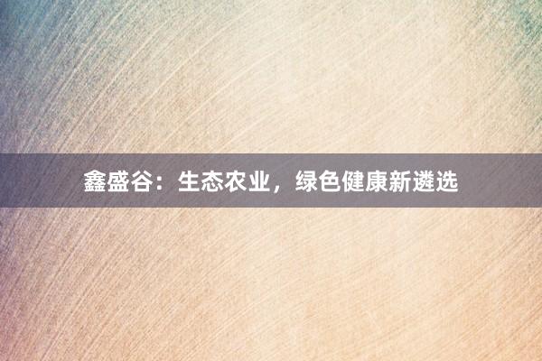 鑫盛谷：生态农业，绿色健康新遴选