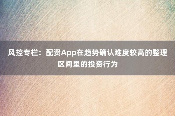 风控专栏：配资App在趋势确认难度较高的整理区间里的投资行为