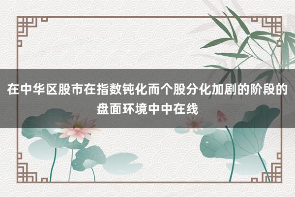 在中华区股市在指数钝化而个股分化加剧的阶段的盘面环境中中在线