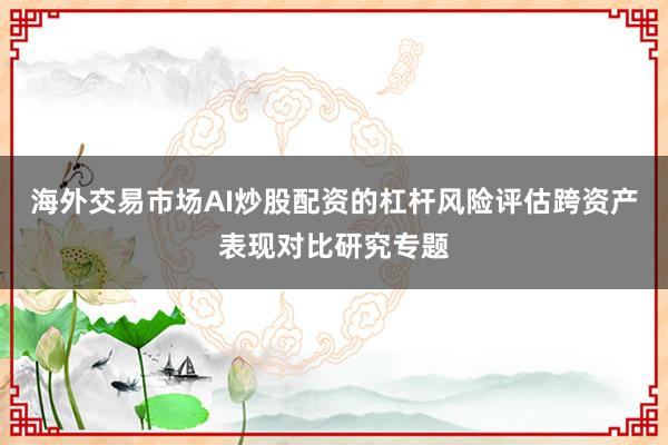 海外交易市场AI炒股配资的杠杆风险评估跨资产表现对比研究专题