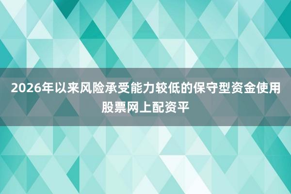 2026年以来风险承受能力较低的保守型资金使用股票网上配资平
