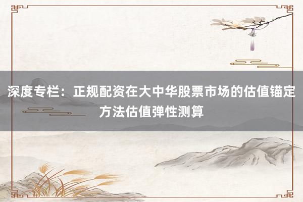 深度专栏：正规配资在大中华股票市场的估值锚定方法估值弹性测算