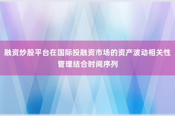 融资炒股平台在国际投融资市场的资产波动相关性管理结合时间序列