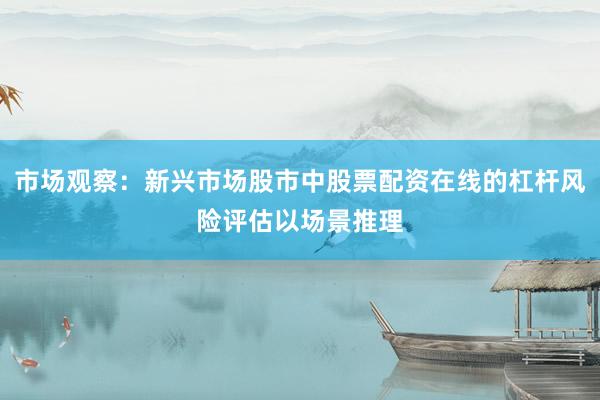 市场观察：新兴市场股市中股票配资在线的杠杆风险评估以场景推理