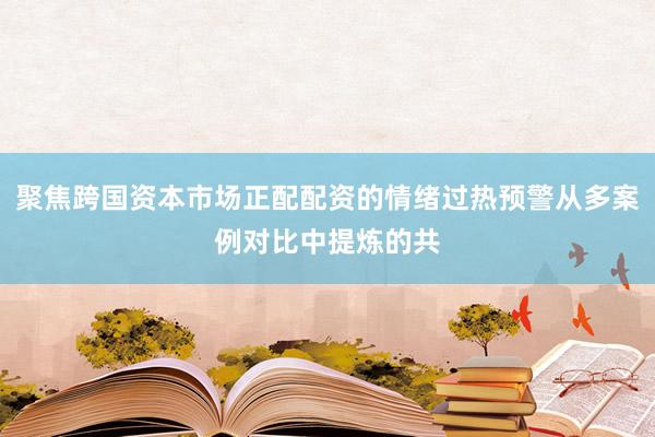 聚焦跨国资本市场正配配资的情绪过热预警从多案例对比中提炼的共