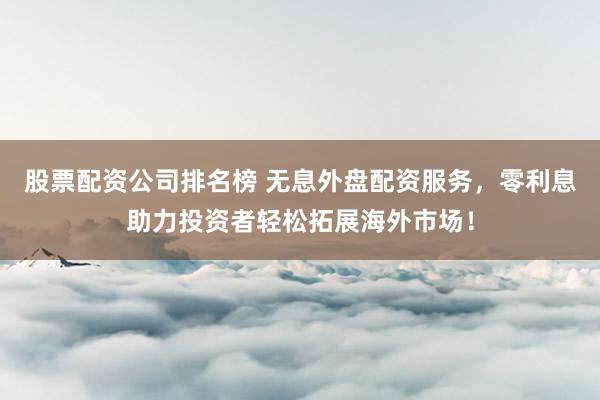 股票配资公司排名榜 无息外盘配资服务，零利息助力投资者轻松拓展海外市场！
