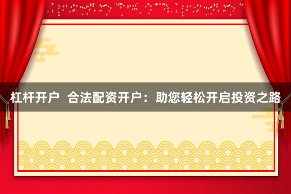 杠杆开户  合法配资开户：助您轻松开启投资之路