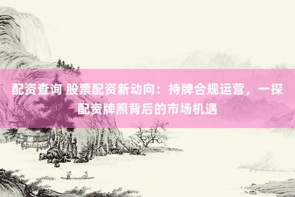 配资查询 股票配资新动向：持牌合规运营，一探配资牌照背后的市场机遇